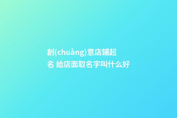 創(chuàng)意店鋪起名 給店面取名字叫什么好